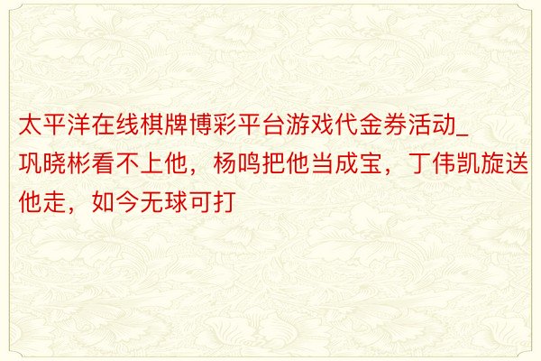 太平洋在线棋牌博彩平台游戏代金券活动_巩晓彬看不上他，杨鸣把他当成宝，丁伟凯旋送他走，如今无球可打