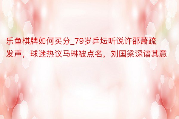 乐鱼棋牌如何买分_79岁乒坛听说许邵萧疏发声，球迷热议马琳被点名，刘国梁深谙其意
