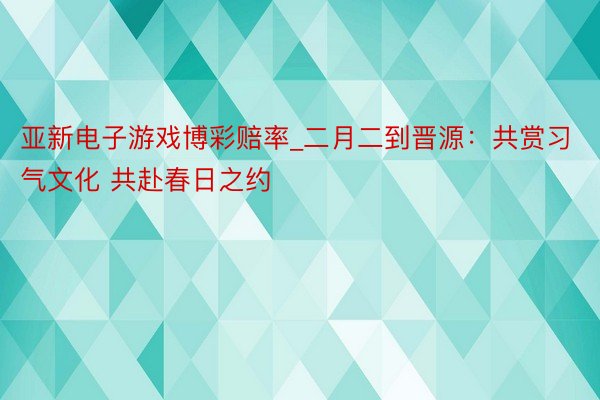 亚新电子游戏博彩赔率_二月二到晋源：共赏习气文化 共赴春日之约