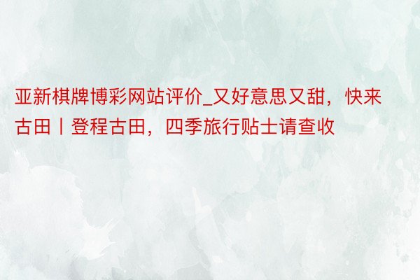 亚新棋牌博彩网站评价_又好意思又甜，快来古田丨登程古田，四季旅行贴士请查收