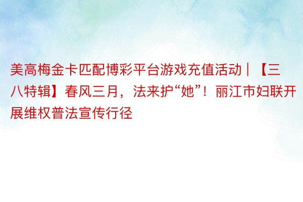 美高梅金卡匹配博彩平台游戏充值活动 | 【三八特辑】春风三月，法来护“她”！丽江市妇联开展维权普法宣传行径