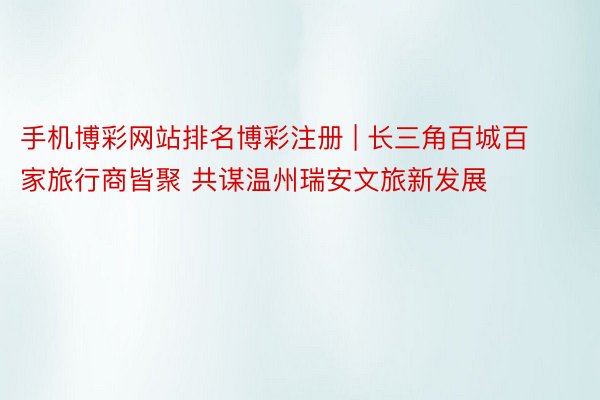 手机博彩网站排名博彩注册 | 长三角百城百家旅行商皆聚 共谋温州瑞安文旅新发展