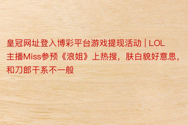 皇冠网址登入博彩平台游戏提现活动 | LOL主播Miss参预《浪姐》上热搜，肤白貌好意思，和刀郎干系不一般