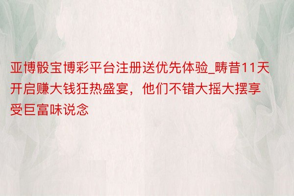 亚博骰宝博彩平台注册送优先体验_畴昔11天开启赚大钱狂热盛宴，他们不错大摇大摆享受巨富味说念