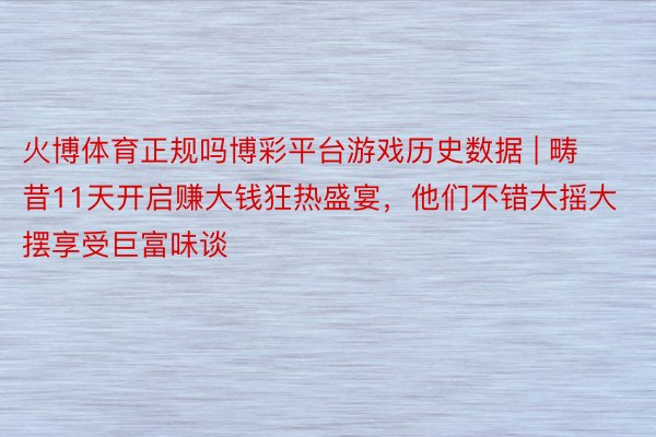 火博体育正规吗博彩平台游戏历史数据 | 畴昔11天开启赚大钱狂热盛宴，他们不错大摇大摆享受巨富味谈