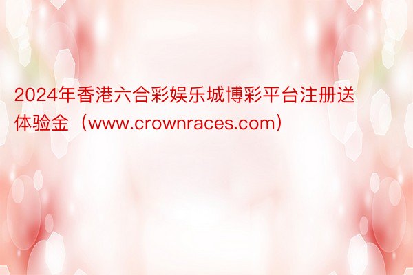 2024年香港六合彩娱乐城博彩平台注册送体验金（www.crownraces.com）