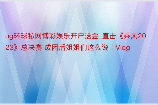 ug环球私网博彩娱乐开户送金_直击《乘风2023》总决赛 成团后姐姐们这么说|Vlog