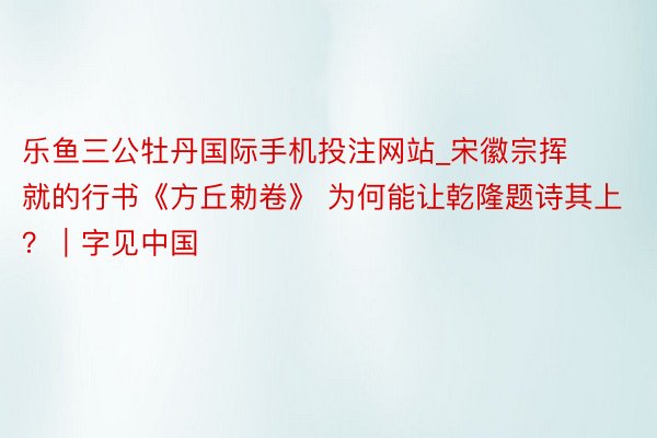 乐鱼三公牡丹国际手机投注网站_宋徽宗挥就的行书《方丘勅卷》 为何能让乾隆题诗其上?|字见中国