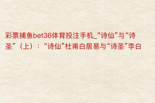 彩票捕鱼bet36体育投注手机_“诗仙”与“诗圣”（上）：“诗仙”杜甫白居易与“诗圣”李白