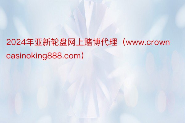 2024年亚新轮盘网上赌博代理（www.crowncasinoking888.com）