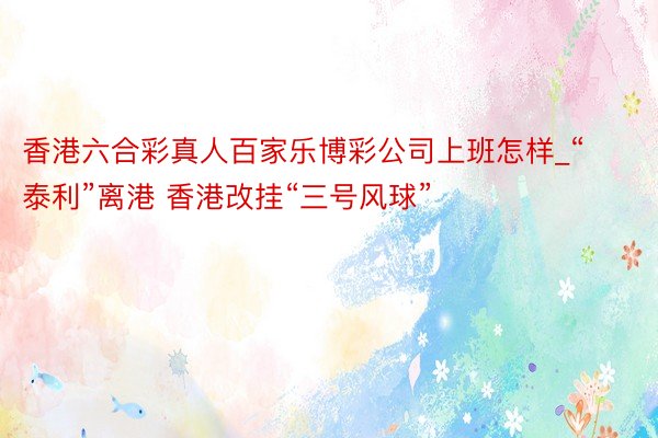 香港六合彩真人百家乐博彩公司上班怎样_“泰利”离港 香港改挂“三号风球”
