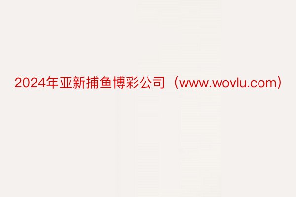 2024年亚新捕鱼博彩公司（www.wovlu.com）