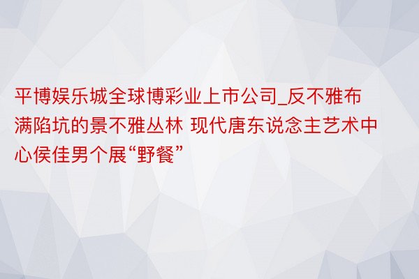 平博娱乐城全球博彩业上市公司_反不雅布满陷坑的景不雅丛林 现代唐东说念主艺术中心侯佳男个展“野餐”