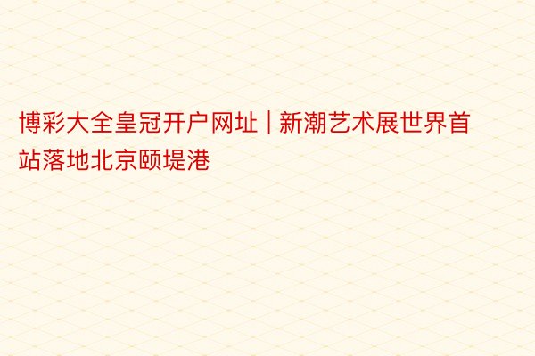 博彩大全皇冠开户网址 | 新潮艺术展世界首站落地北京颐堤港