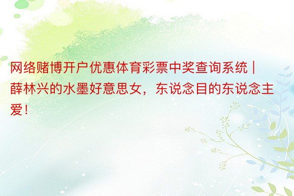 网络赌博开户优惠体育彩票中奖查询系统 | 薛林兴的水墨好意思女,东说念目的东说念主爱!