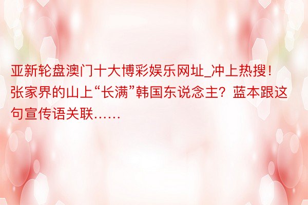 亚新轮盘澳门十大博彩娱乐网址_冲上热搜！张家界的山上“长满”韩国东说念主？蓝本跟这句宣传语关联……