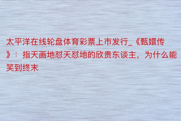 太平洋在线轮盘体育彩票上市发行_《甄嬛传》：指天画地怼天怼地的欣贵东谈主，为什么能笑到终末