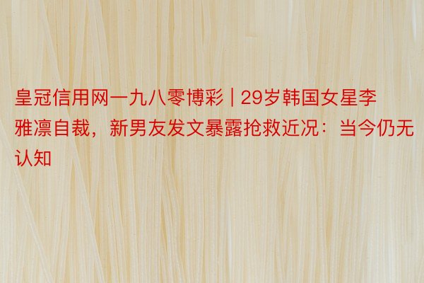 皇冠信用网一九八零博彩 | 29岁韩国女星李雅凛自裁，新男友发文暴露抢救近况：当今仍无认知