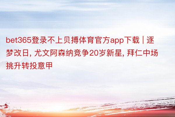 bet365登录不上贝搏体育官方app下载 | 逐梦改日, 尤文阿森纳竞争20岁新星, 拜仁中场挑升转投意甲