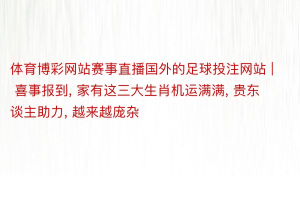 体育博彩网站赛事直播国外的足球投注网站 | 喜事报到, 家有这三大生肖机运满满, 贵东谈主助力, 越来越庞杂