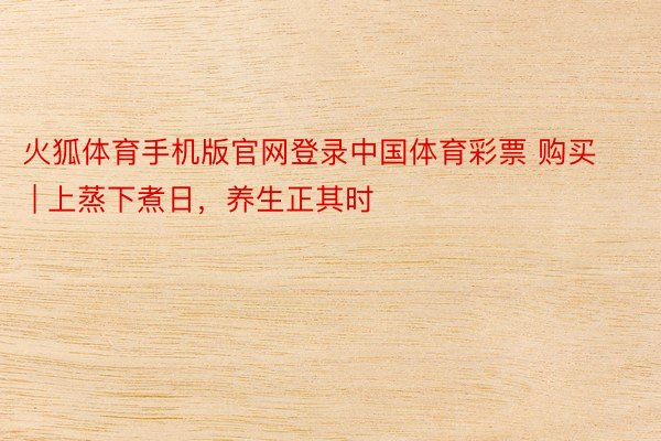 火狐体育手机版官网登录中国体育彩票 购买 | 上蒸下煮日，养生正其时