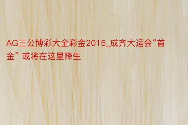 AG三公博彩大全彩金2015_成齐大运会“首金” 或将在这里降生