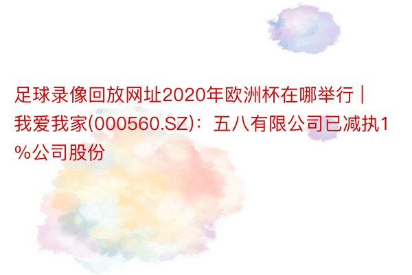 足球录像回放网址2020年欧洲杯在哪举行 | 我爱我家(000560.SZ)：五八有限公司已减执1%公司股份