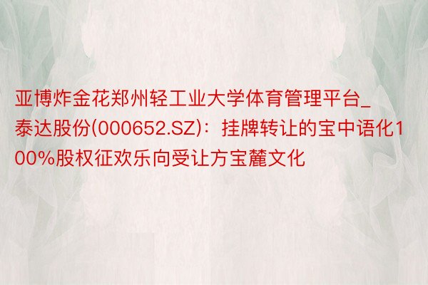 亚博炸金花郑州轻工业大学体育管理平台_泰达股份(000652.SZ)：挂牌转让的宝中语化100%股权征欢乐向受让方宝麓文化