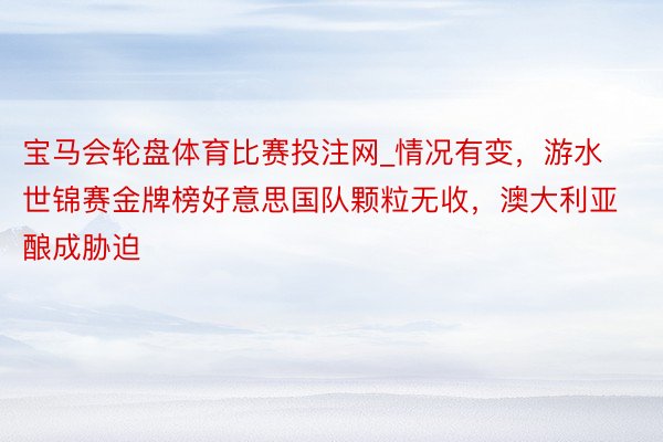 宝马会轮盘体育比赛投注网_情况有变，游水世锦赛金牌榜好意思国队颗粒无收，澳大利亚酿成胁迫