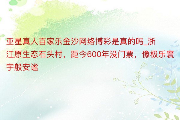 亚星真人百家乐金沙网络博彩是真的吗_浙江原生态石头村，距今600年没门票，像极乐寰宇般安谧