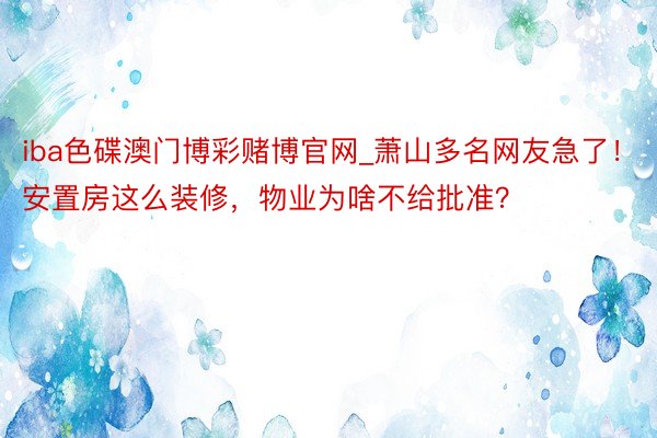 iba色碟澳门博彩赌博官网_萧山多名网友急了！安置房这么装修，物业为啥不给批准？