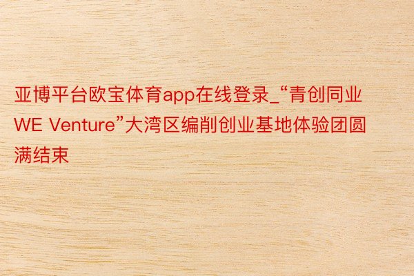 亚博平台欧宝体育app在线登录_“青创同业WE Venture”大湾区编削创业基地体验团圆满结束