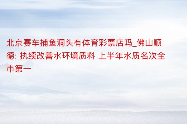 北京赛车捕鱼洞头有体育彩票店吗_佛山顺德: 执续改善水环境质料 上半年水质名次全市第一