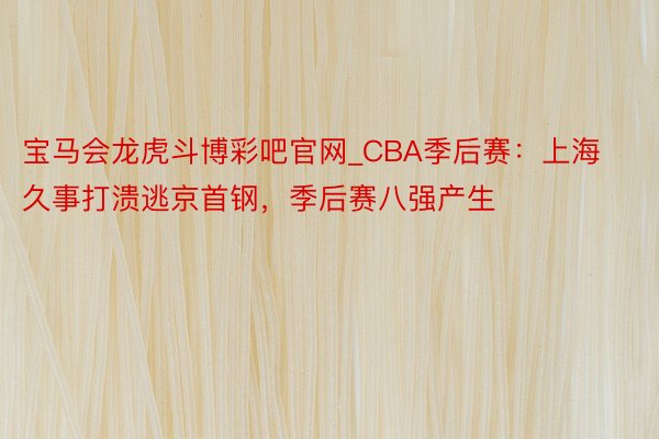 宝马会龙虎斗博彩吧官网_CBA季后赛：上海久事打溃逃京首钢，季后赛八强产生