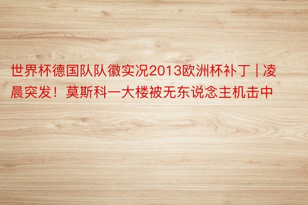 世界杯德国队队徽实况2013欧洲杯补丁 | 凌晨突发！莫斯科一大楼被无东说念主机击中