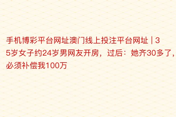 手机博彩平台网址澳门线上投注平台网址 | 35岁女子约24岁男网友开房，过后：她齐30多了，必须补偿我100万