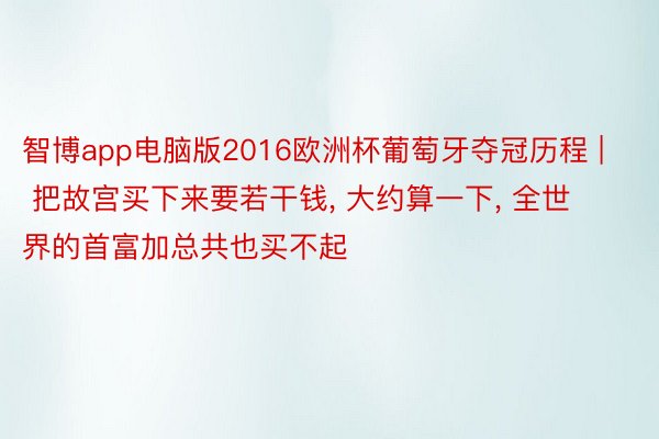 智博app电脑版2016欧洲杯葡萄牙夺冠历程 | 把故宫买下来要若干钱, 大约算一下, 全世界的首富加总共也买不起