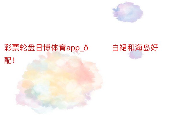 彩票轮盘日博体育app_🌊白裙和海岛好配!