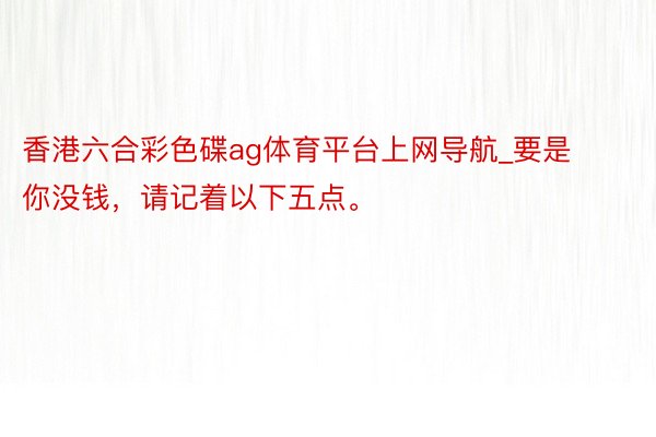 香港六合彩色碟ag体育平台上网导航_要是你没钱，请记着以下五点。