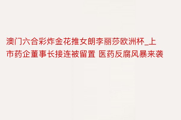 澳门六合彩炸金花推女朗李丽莎欧洲杯_上市药企董事长接连被留置 医药反腐风暴来袭