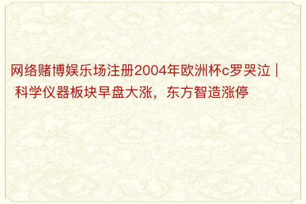 网络赌博娱乐场注册2004年欧洲杯c罗哭泣 | 科学仪器板块早盘大涨，东方智造涨停