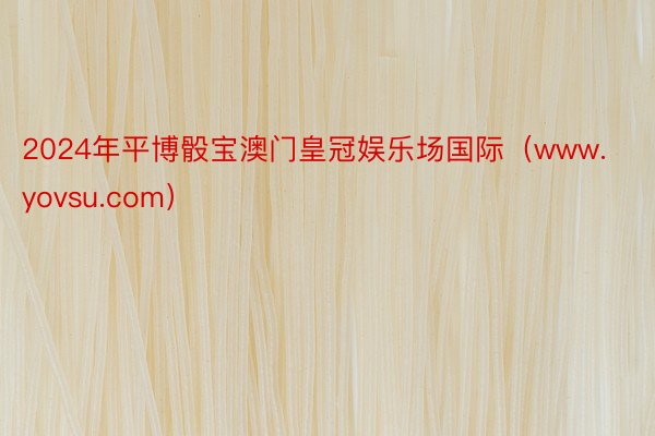 2024年平博骰宝澳门皇冠娱乐场国际（www.yovsu.com）