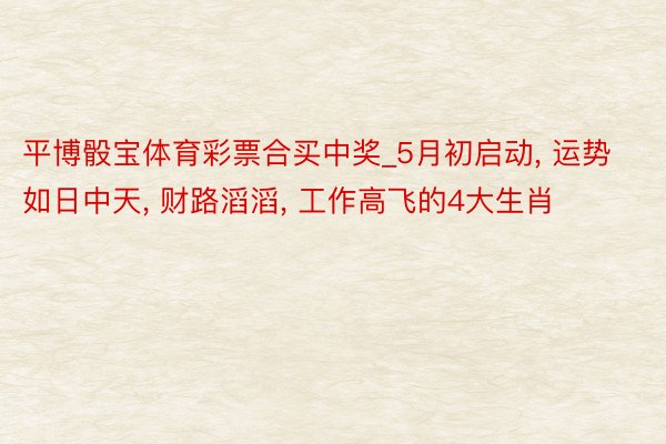 平博骰宝体育彩票合买中奖_5月初启动, 运势如日中天, 财路滔滔, 工作高飞的4大生肖