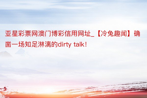 亚星彩票网澳门博彩信用网址_【冷兔趣闻】确凿一场知足淋漓的dirty talk！
