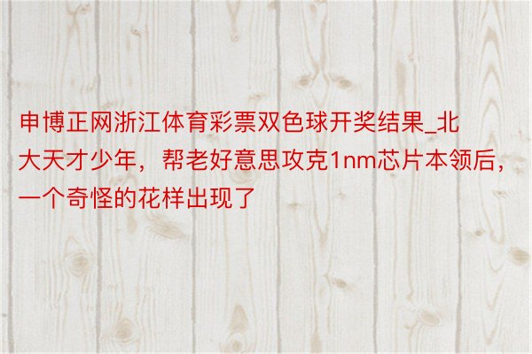 申博正网浙江体育彩票双色球开奖结果_北大天才少年，帮老好意思攻克1nm芯片本领后，一个奇怪的花样出现了