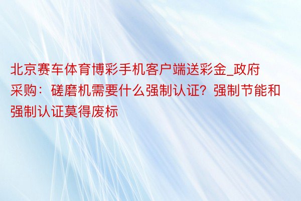北京赛车体育博彩手机客户端送彩金_政府采购：磋磨机需要什么强制认证？强制节能和强制认证莫得废标
