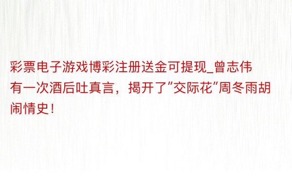 彩票电子游戏博彩注册送金可提现_曾志伟有一次酒后吐真言，揭开了″交际花″周冬雨胡闹情史！