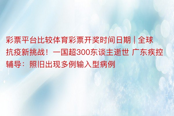 彩票平台比较体育彩票开奖时间日期 | 全球抗疫新挑战！一国超300东谈主逝世 广东疾控辅导：照旧出现多例输入型病例