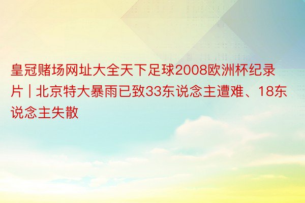 皇冠赌场网址大全天下足球2008欧洲杯纪录片 | 北京特大暴雨已致33东说念主遭难、18东说念主失散