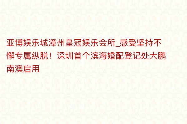 亚博娱乐城漳州皇冠娱乐会所_感受坚持不懈专属纵脱！深圳首个滨海婚配登记处大鹏南澳启用